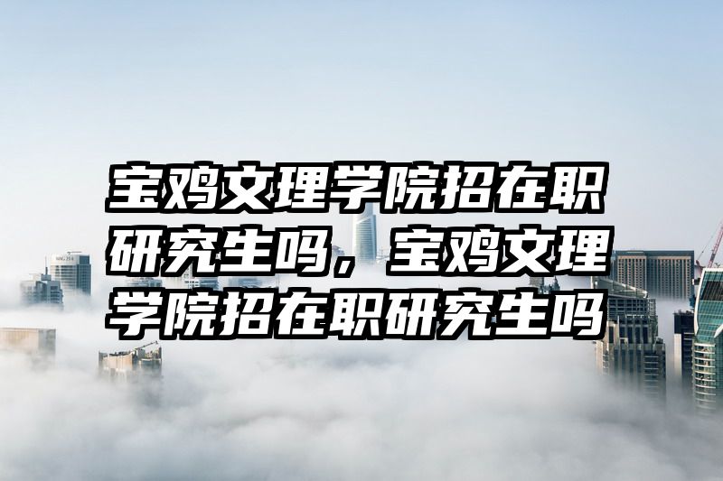 宝鸡文理学院招在职研究生吗，宝鸡文理学院招在职研究生吗