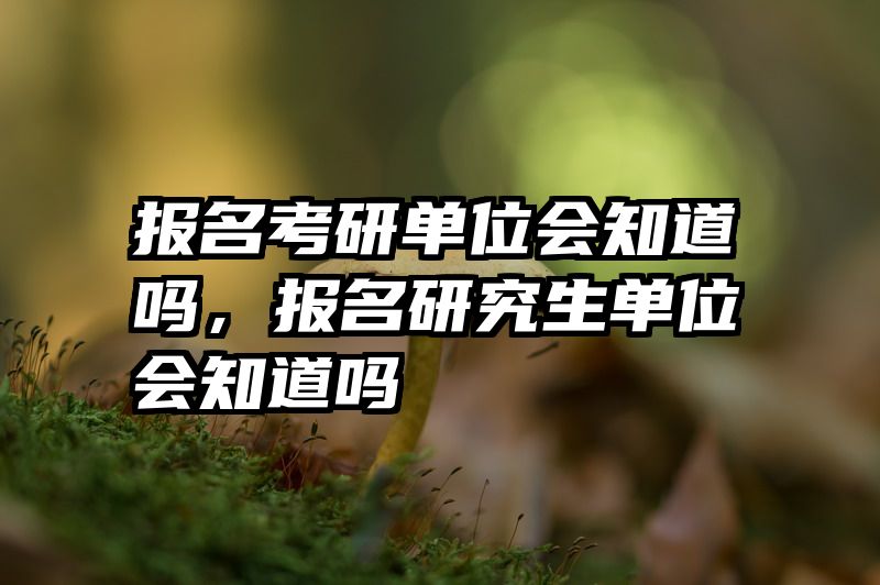 报名考研单位会知道吗,报名研究生单位会知道吗