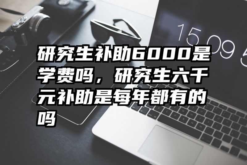 研究生补助6000是学费吗,研究生六千元补助是每年都有的吗