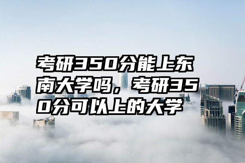 考研350分能上东南大学吗，考研350分可以上的大学