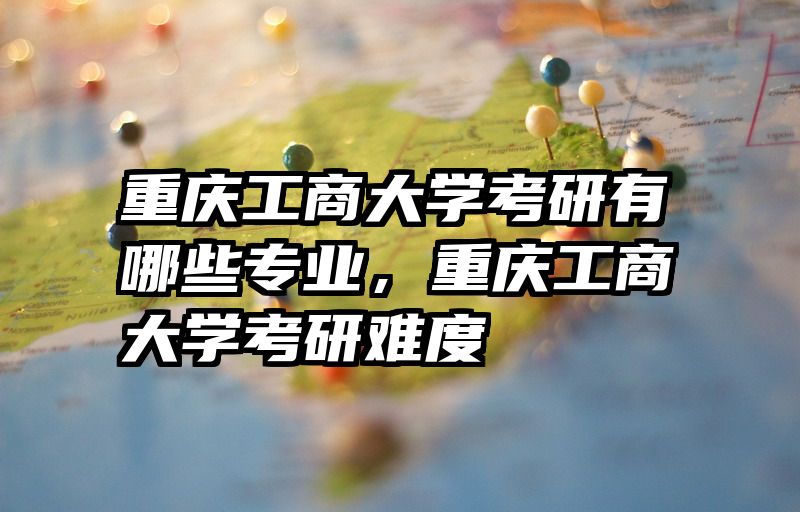 重庆工商大学考研有哪些专业，重庆工商大学考研难度