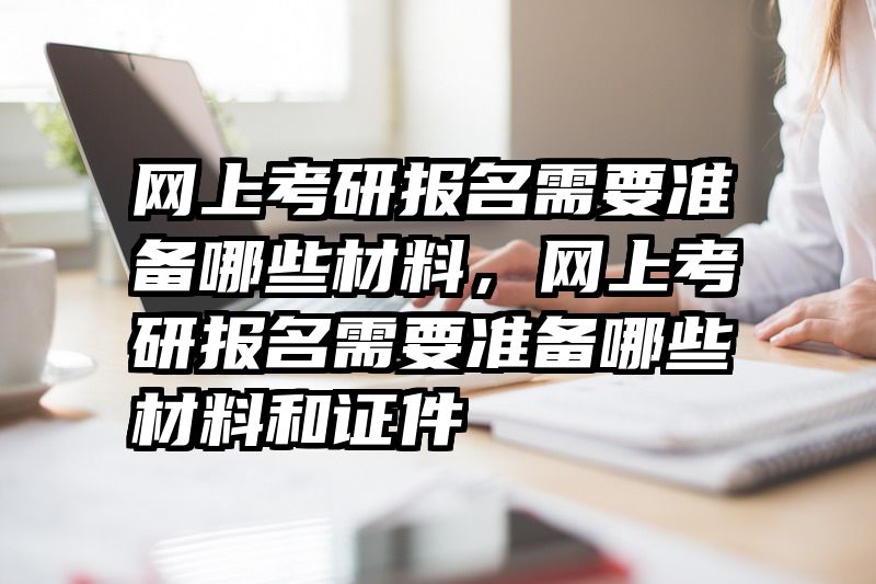 网上考研报名需要准备哪些材料，网上考研报名需要准备哪些材料和证件