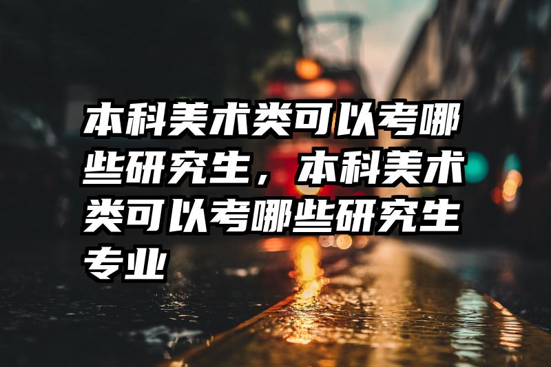 本科美术类可以考哪些研究生，本科美术类可以考哪些研究生专业