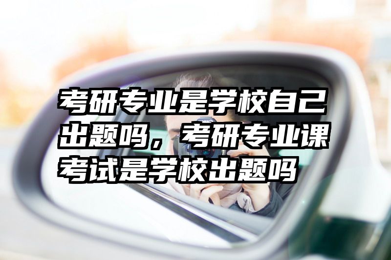 考研专业是学校自己出题吗，考研专业课考试是学校出题吗
