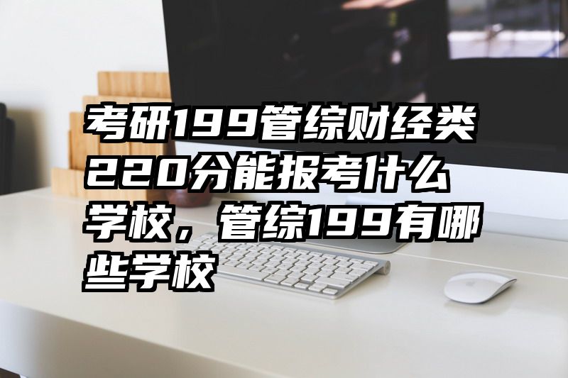 考研199管综财经类220分能报考什么学校，管综199有哪些学校