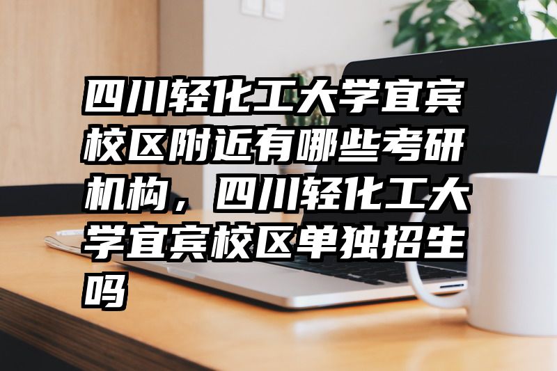 四川轻化工大学宜宾校区附近有哪些考研机构，四川轻化工大学宜宾校区单独招生吗