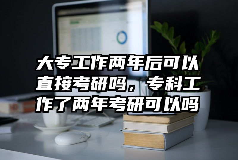 大专工作两年后可以直接考研吗，专科工作了两年考研可以吗
