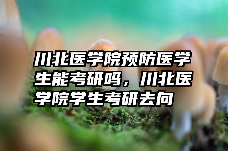 川北医学院预防医学生能考研吗,川北医学院学生考研去向