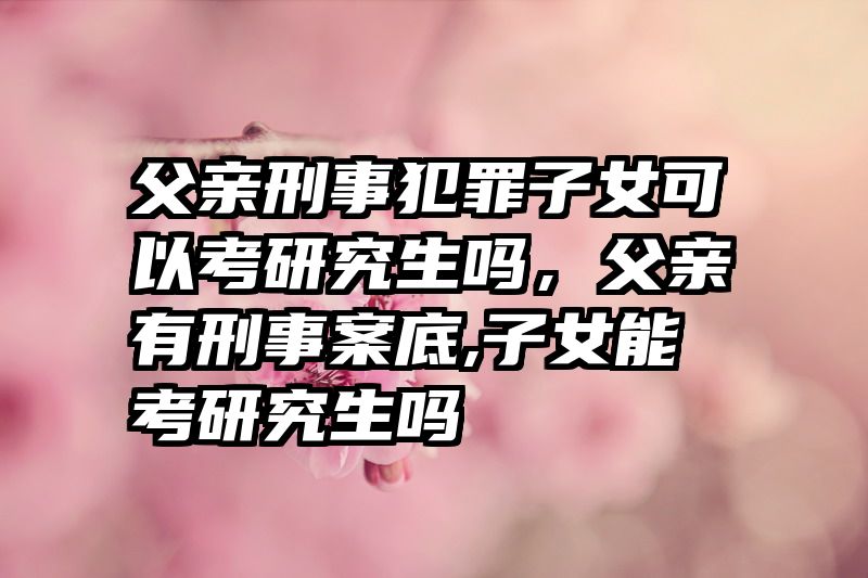 父亲刑事犯罪子女可以考研究生吗，父亲有刑事案底,子女能考研究生吗