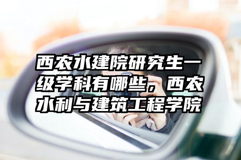 西农水建院研究生一级学科有哪些,西农水利与建筑工程学院