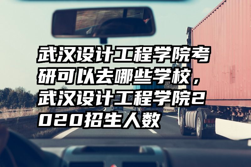 武汉设计工程学院考研可以去哪些学校，武汉设计工程学院2020招生人数