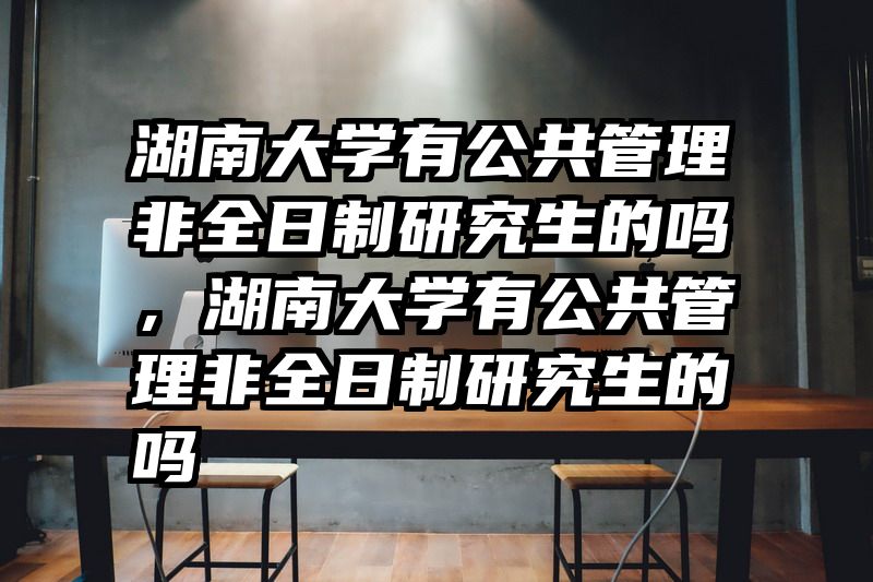 湖南大学有公共管理非全日制研究生的吗，湖南大学有公共管理非全日制研究生的吗