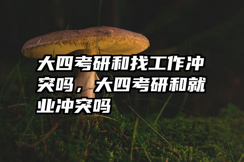 大四考研和找工作冲突吗，大四考研和就业冲突吗
