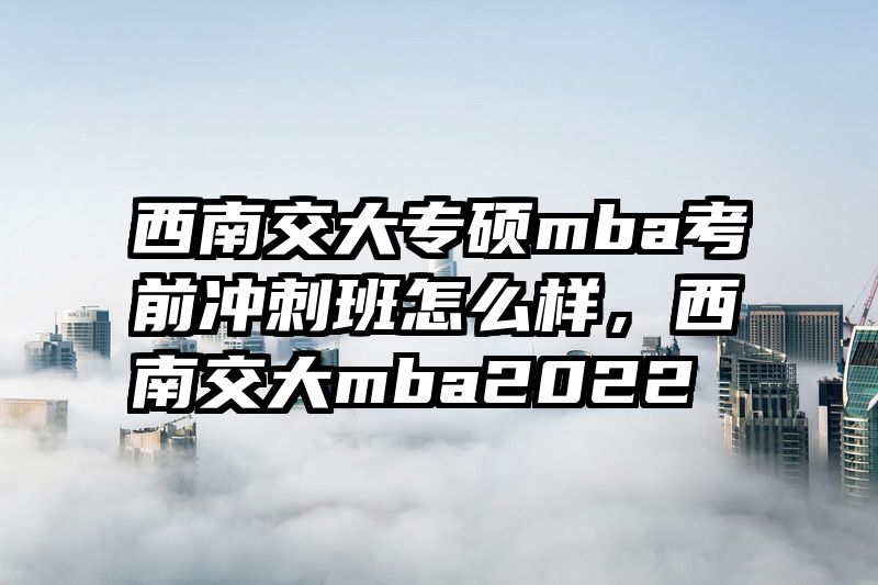 西南交大专硕mba考前冲刺班怎么样，西南交大mba2022