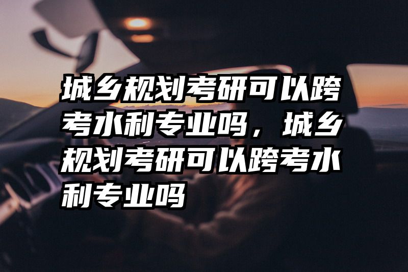 城乡规划考研可以跨考水利专业吗，城乡规划考研可以跨考水利专业吗