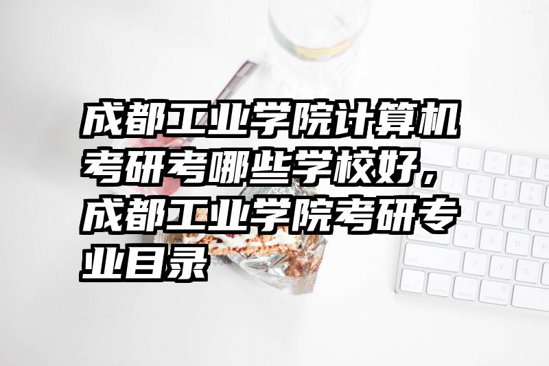成都工业学院计算机考研考哪些学校好，成都工业学院考研专业目录