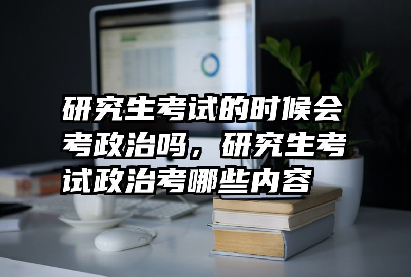 研究生考试的时候会考政治吗,研究生考试政治考哪些内容