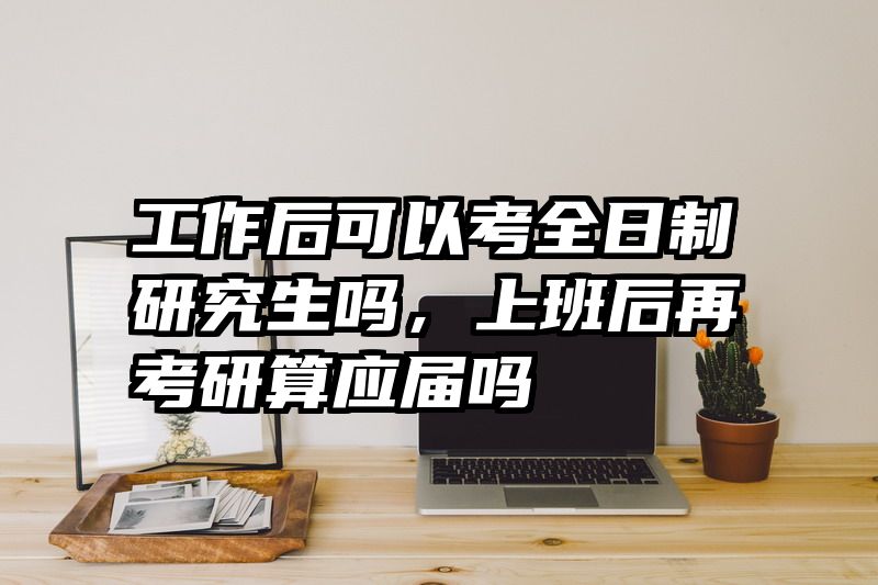 工作后可以考全日制研究生吗，上班后再考研算应届吗