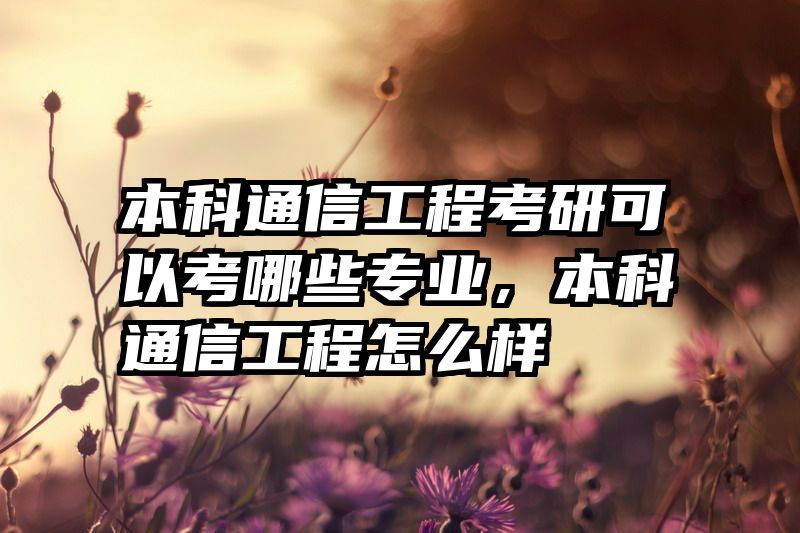 本科通信工程考研可以考哪些专业，本科通信工程怎么样