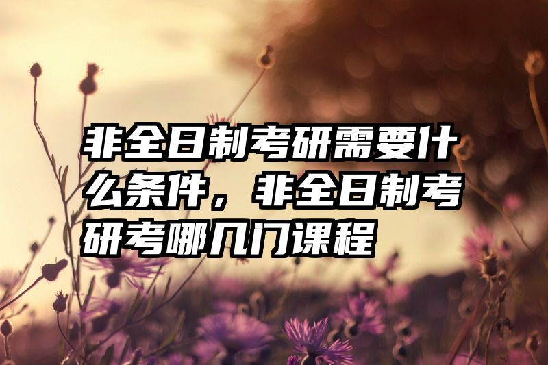 非全日制考研需要什么条件，非全日制考研考哪几门课程