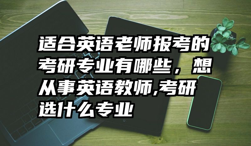 适合英语老师报考的考研专业有哪些，想从事英语教师,考研选什么专业