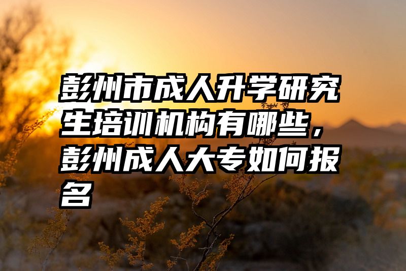 彭州市成人升学研究生培训机构有哪些，彭州成人大专如何报名
