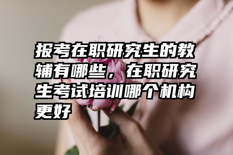 报考在职研究生的教辅有哪些，在职研究生考试培训哪个机构更好