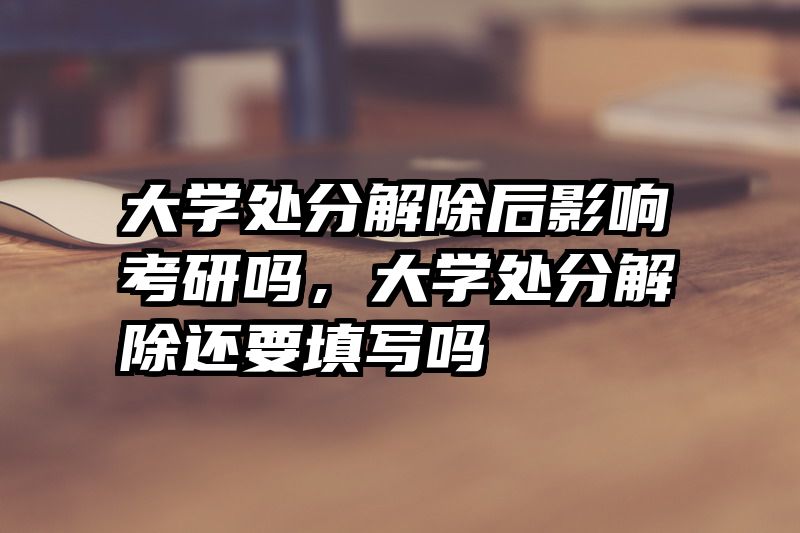 大学处分解除后影响考研吗,大学处分解除还要填写吗