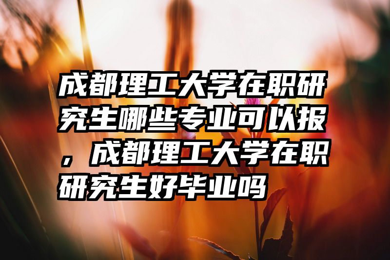 成都理工大学在职研究生哪些专业可以报，成都理工大学在职研究生好毕业吗