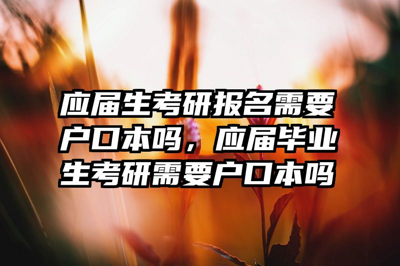 应届生考研报名需要户口本吗,应届毕业生考研需要户口本吗