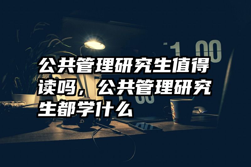 公共管理研究生值得读吗,公共管理研究生都学什么