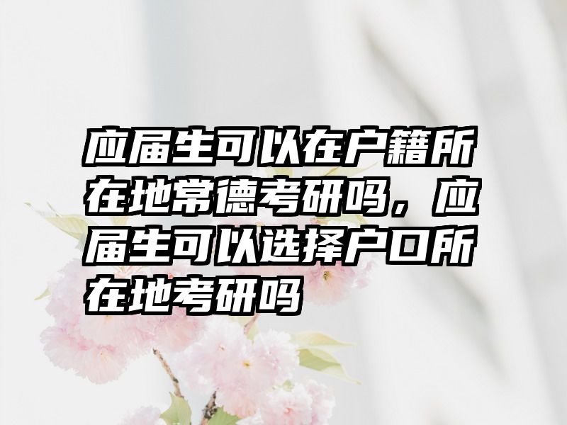 应届生可以在户籍所在地常德考研吗,应届生可以选择户口所在地考研吗