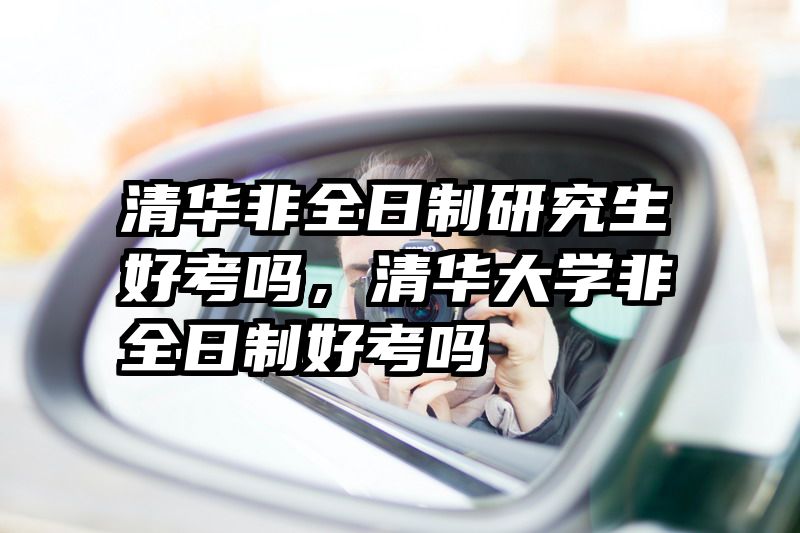清华非全日制研究生好考吗,清华大学非全日制好考吗