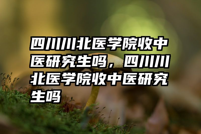 四川川北医学院收中医研究生吗，四川川北医学院收中医研究生吗
