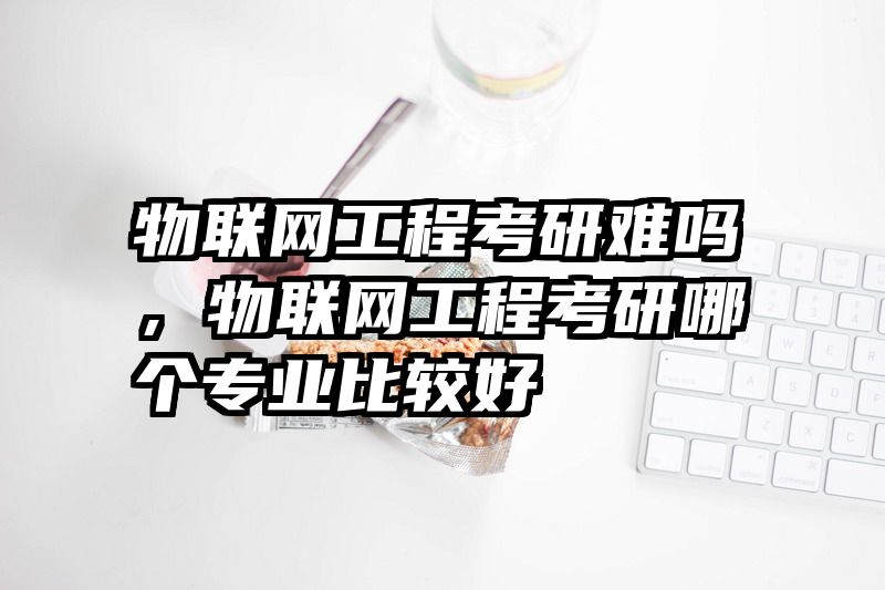 物联网工程考研难吗，物联网工程考研哪个专业比较好