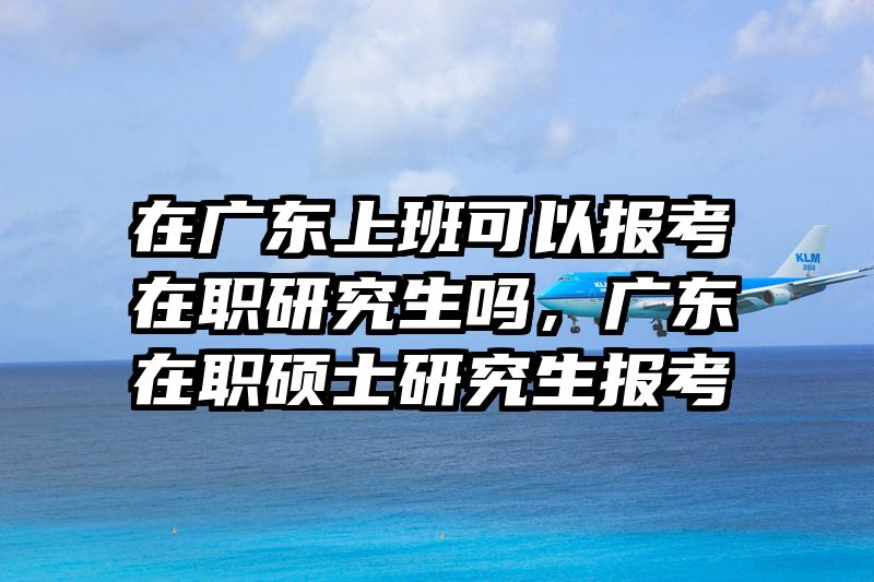 在广东上班可以报考在职研究生吗，广东在职硕士研究生报考
