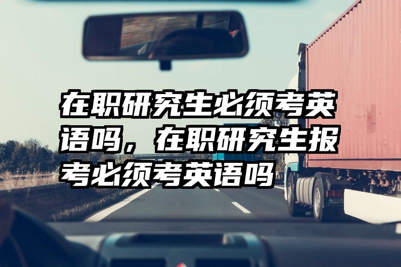 在职研究生必须考英语吗，在职研究生报考必须考英语吗