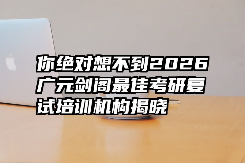 你绝对想不到2026广元剑阁最佳考研复试培训机构揭晓