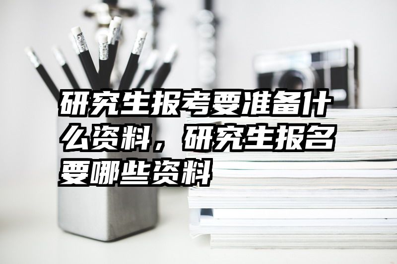 研究生报考要准备什么资料，研究生报名要哪些资料
