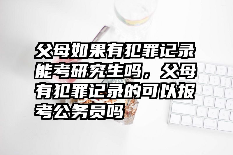 父母如果有犯罪记录能考研究生吗，父母有犯罪记录的可以报考公务员吗