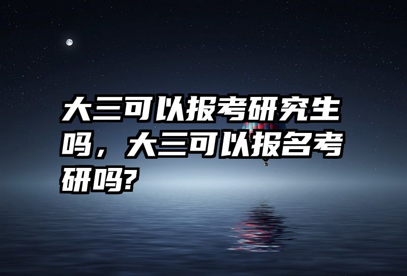 大三可以报考研究生吗,大三可以报名考研吗?