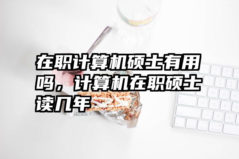 在职计算机硕士有用吗，计算机在职硕士读几年
