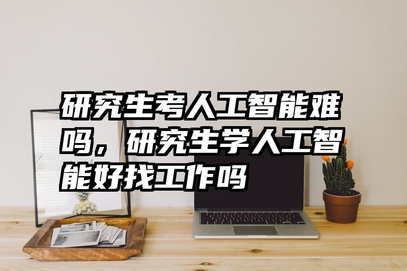 研究生考人工智能难吗,研究生学人工智能好找工作吗