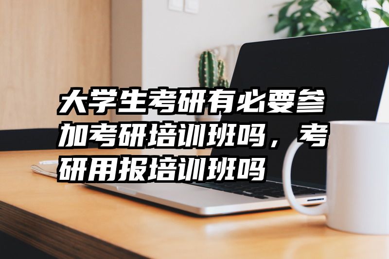 大学生考研有必要参加考研培训班吗，考研用报培训班吗