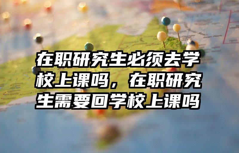 在职研究生必须去学校上课吗，在职研究生需要回学校上课吗