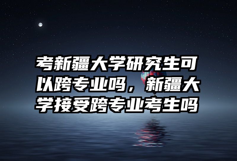 考新疆大学研究生可以跨专业吗，新疆大学接受跨专业考生吗