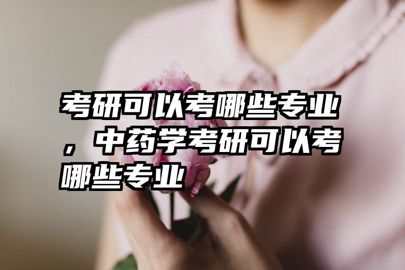 考研可以考哪些专业,中药学考研可以考哪些专业