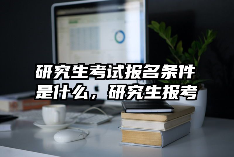 研究生考试报名条件是什么,研究生报考