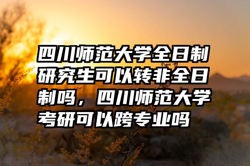 四川师范大学全日制研究生可以转非全日制吗，四川师范大学考研可以跨专业吗