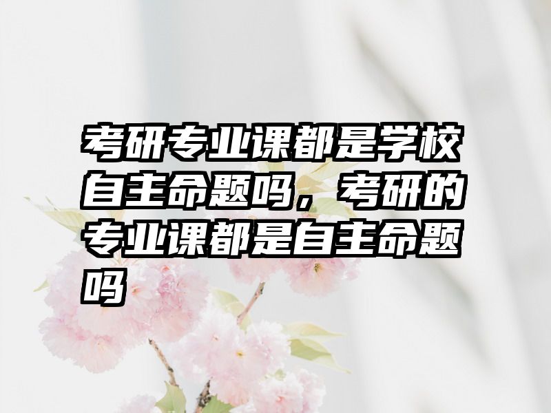 考研专业课都是学校自主命题吗，考研的专业课都是自主命题吗